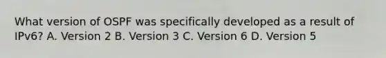 What version of OSPF was specifically developed as a result of IPv6? A. Version 2 B. Version 3 C. Version 6 D. Version 5