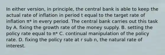 In either​ version, in​ principle, the central bank is able to keep the actual rate of inflation in period t equal to the target rate of inflation π​* in every period. The central bank carries out this task by A. fixing the growth rate of the money supply. B. setting the policy rate equal to π​* C. continual manipulation of the policy rate. D. fixing the policy rate at r sub n​, the natural rate of interest.