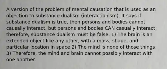 A version of the problem of mental causation that is used as an objection to substance dualism (interactionism). It says if substance dualism is true, then persons and bodies cannot causally interact, but persons and bodies CAN casually interact; therefore, substance dualism must be false. 1) The brain is an extended object like any other, with a mass, shape, and particular location in space 2) The mind is none of those things 3) Therefore, the mind and brain cannot possibly interact with one another.