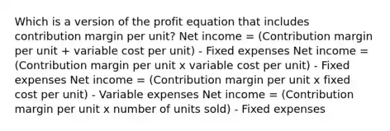 Which is a version of the profit equation that includes contribution margin per unit? Net income = (Contribution margin per unit + variable cost per unit) - Fixed expenses Net income = (Contribution margin per unit x variable cost per unit) - Fixed expenses Net income = (Contribution margin per unit x fixed cost per unit) - Variable expenses Net income = (Contribution margin per unit x number of units sold) - Fixed expenses