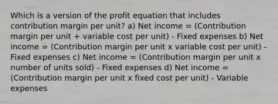 Which is a version of the profit equation that includes contribution margin per unit? a) Net income = (Contribution margin per unit + variable cost per unit) - Fixed expenses b) Net income = (Contribution margin per unit x variable cost per unit) - Fixed expenses c) Net income = (Contribution margin per unit x number of units sold) - Fixed expenses d) Net income = (Contribution margin per unit x fixed cost per unit) - Variable expenses