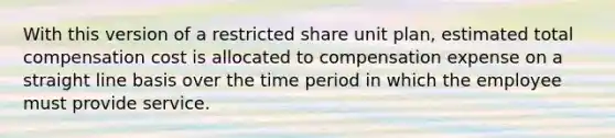 With this version of a restricted share unit plan, estimated total compensation cost is allocated to compensation expense on a straight line basis over the time period in which the employee must provide service.