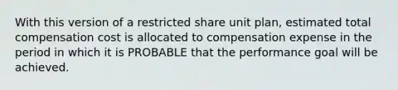 With this version of a restricted share unit plan, estimated total compensation cost is allocated to compensation expense in the period in which it is PROBABLE that the performance goal will be achieved.