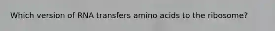 Which version of RNA transfers amino acids to the ribosome?