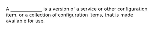 A ______________ is a version of a service or other configuration item, or a collection of configuration items, that is made available for use.