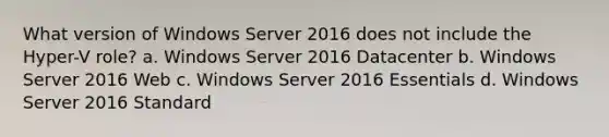 What version of Windows Server 2016 does not include the Hyper-V role? a. Windows Server 2016 Datacenter b. Windows Server 2016 Web c. Windows Server 2016 Essentials d. Windows Server 2016 Standard