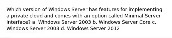 Which version of Windows Server has features for implementing a private cloud and comes with an option called Minimal Server Interface? a. Windows Server 2003 b. Windows Server Core c. Windows Server 2008 d. Windows Server 2012