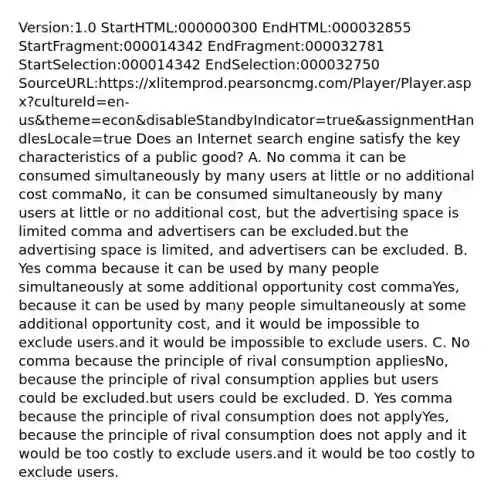 Version:1.0 StartHTML:000000300 EndHTML:000032855 StartFragment:000014342 EndFragment:000032781 StartSelection:000014342 EndSelection:000032750 SourceURL:https://xlitemprod.pearsoncmg.com/Player/Player.aspx?cultureId=en-us&theme=econ&disableStandbyIndicator=true&assignmentHandlesLocale=true Does an Internet search engine satisfy the key characteristics of a public​ good? A. No comma it can be consumed simultaneously by many users at little or no additional cost commaNo, it can be consumed simultaneously by many users at little or no additional cost, but the advertising space is limited comma and advertisers can be excluded.but the advertising space is limited, and advertisers can be excluded. B. Yes comma because it can be used by many people simultaneously at some additional opportunity cost commaYes, because it can be used by many people simultaneously at some additional opportunity cost, and it would be impossible to exclude users.and it would be impossible to exclude users. C. No comma because the principle of rival consumption appliesNo, because the principle of rival consumption applies but users could be excluded.but users could be excluded. D. Yes comma because the principle of rival consumption does not applyYes, because the principle of rival consumption does not apply and it would be too costly to exclude users.and it would be too costly to exclude users.