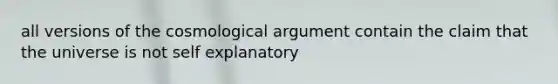 all versions of the cosmological argument contain the claim that the universe is not self explanatory