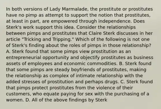 In both versions of Lady Marmalade, the prostitute or prostitutes have no pimp as attempt to support the notion that prostitutes, at least in part, are empowered through independence. Does Sterk's work support this idea. Consider the relationships between pimps and prostitutes that Claire Sterk discusses in her article "Tricking and Tripping." Which of the following is not one of Sterk's finding about the roles of pimps in those relationship? A. Sterk found that some pimps view prostitution as an entrepreneurial opportunity and objectify prostitutes as business assets of employees and economic commodities. B. Sterk found that some pimps are steady boyfriends of prostitutes, making the relationship as complex of intimate relationship with the added stresses of prostitution and perhaps drugs. C. Sterk found that pimps protect prostitutes from the violence of their customers, who equate paying for sex with the purchasing of a women. D. All of the above findings by Sterk