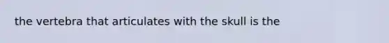 the vertebra that articulates with the skull is the