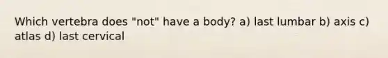 Which vertebra does "not" have a body? a) last lumbar b) axis c) atlas d) last cervical