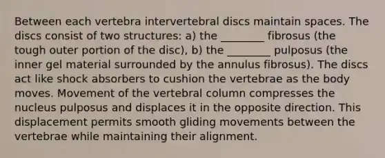 Between each vertebra intervertebral discs maintain spaces. The discs consist of two structures: a) the ________ fibrosus (the tough outer portion of the disc), b) the ________ pulposus (the inner gel material surrounded by the annulus fibrosus). The discs act like shock absorbers to cushion the vertebrae as the body moves. Movement of the vertebral column compresses the nucleus pulposus and displaces it in the opposite direction. This displacement permits smooth gliding movements between the vertebrae while maintaining their alignment.