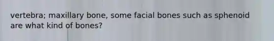 vertebra; maxillary bone, some facial bones such as sphenoid are what kind of bones?