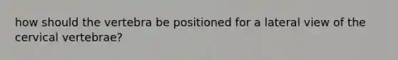 how should the vertebra be positioned for a lateral view of the cervical vertebrae?