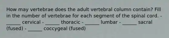 How may vertebrae does the adult vertebral column contain? Fill in the number of vertebrae for each segment of the spinal cord. - ______ cervical - ______ thoracic - ______ lumbar - ______ sacral (fused) - ______ coccygeal (fused)