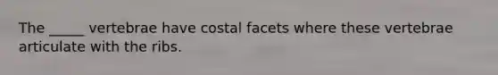 The _____ vertebrae have costal facets where these vertebrae articulate with the ribs.