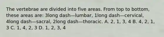 The vertebrae are divided into five areas. From top to​ bottom, these areas​ are: 3long dash—​lumbar, 1long dash—​cervical, 4long dash—​sacral, 2long dash—thoracic. A. 2, 1,​ 3, 4 B. 4, 2,​ 1, 3 C. 1, 4,​ 2, 3 D. 1, 2,​ 3, 4