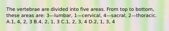 The vertebrae are divided into five areas. From top to​ bottom, these areas​ are: 3—​lumbar, 1—​cervical, 4—​sacral, 2—thoracic. A.​1, 4,​ 2, 3 B.​4, 2,​ 1, 3 C.1, 2,​ 3, 4 D.​2, 1,​ 3, 4