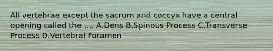 All vertebrae except the sacrum and coccyx have a central opening called the .... A.Dens B.Spinous Process C.Transverse Process D.Vertebral Foramen