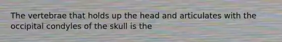 The vertebrae that holds up the head and articulates with the occipital condyles of the skull is the