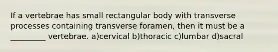 If a vertebrae has small rectangular body with transverse processes containing transverse foramen, then it must be a _________ vertebrae. a)cervical b)thoracic c)lumbar d)sacral