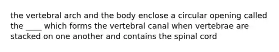 the vertebral arch and the body enclose a circular opening called the ____ which forms the vertebral canal when vertebrae are stacked on one another and contains the spinal cord