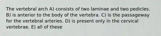 The vertebral arch A) consists of two laminae and two pedicles. B) is anterior to the body of the vertebra. C) is the passageway for the vertebral arteries. D) is present only in the cervical vertebrae. E) all of these