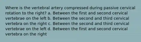 Where is the vertebral artery compressed during passive cervical rotation to the right? a. Between the first and second cervical vertebrae on the left b. Between the second and third cervical vertebra on the right c. Between the second and third cervical vertebrae on the left d. Between the first and second cervical vertebra on the right