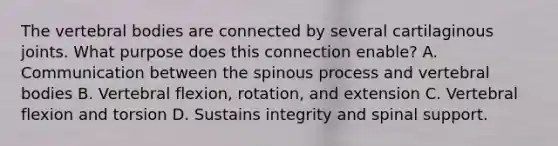 The vertebral bodies are connected by several cartilaginous joints. What purpose does this connection enable? A. Communication between the spinous process and vertebral bodies B. Vertebral flexion, rotation, and extension C. Vertebral flexion and torsion D. Sustains integrity and spinal support.