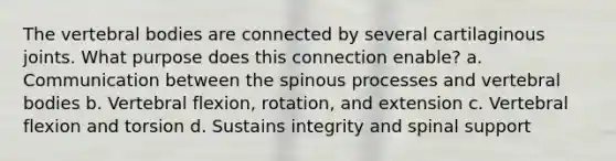 The vertebral bodies are connected by several cartilaginous joints. What purpose does this connection enable? a. Communication between the spinous processes and vertebral bodies b. Vertebral flexion, rotation, and extension c. Vertebral flexion and torsion d. Sustains integrity and spinal support