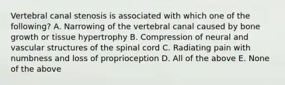 Vertebral canal stenosis is associated with which one of the following? A. Narrowing of the vertebral canal caused by bone growth or tissue hypertrophy B. Compression of neural and vascular structures of the spinal cord C. Radiating pain with numbness and loss of proprioception D. All of the above E. None of the above