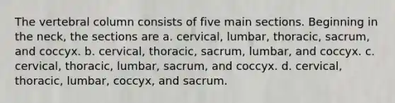 The vertebral column consists of five main sections. Beginning in the neck, the sections are a. cervical, lumbar, thoracic, sacrum, and coccyx. b. cervical, thoracic, sacrum, lumbar, and coccyx. c. cervical, thoracic, lumbar, sacrum, and coccyx. d. cervical, thoracic, lumbar, coccyx, and sacrum.