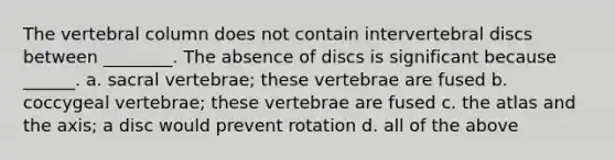 The vertebral column does not contain intervertebral discs between ________. The absence of discs is significant because ______. a. sacral vertebrae; these vertebrae are fused b. coccygeal vertebrae; these vertebrae are fused c. the atlas and the axis; a disc would prevent rotation d. all of the above