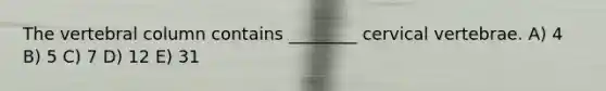 The vertebral column contains ________ cervical vertebrae. A) 4 B) 5 C) 7 D) 12 E) 31