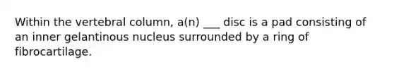 Within the vertebral column, a(n) ___ disc is a pad consisting of an inner gelantinous nucleus surrounded by a ring of fibrocartilage.