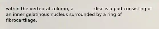 within the vertebral column, a ________ disc is a pad consisting of an inner gelatinous nucleus surrounded by a ring of fibrocartilage.