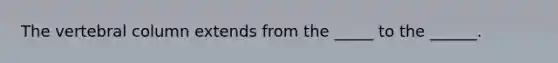 The vertebral column extends from the _____ to the ______.