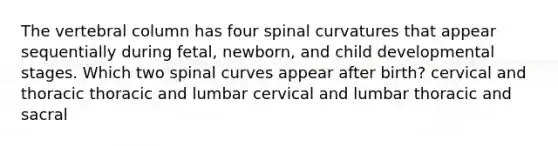 The vertebral column has four spinal curvatures that appear sequentially during fetal, newborn, and child developmental stages. Which two spinal curves appear after birth? cervical and thoracic thoracic and lumbar cervical and lumbar thoracic and sacral