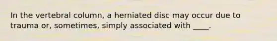 In the vertebral column, a herniated disc may occur due to trauma or, sometimes, simply associated with ____.