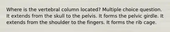 Where is the vertebral column located? Multiple choice question. It extends from the skull to the pelvis. It forms the pelvic girdle. It extends from the shoulder to the fingers. It forms the rib cage.