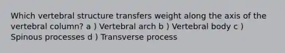 Which vertebral structure transfers weight along the axis of the vertebral column? a ) Vertebral arch b ) Vertebral body c ) Spinous processes d ) Transverse process