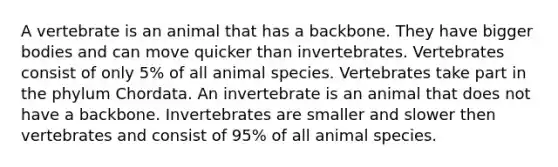 A vertebrate is an animal that has a backbone. They have bigger bodies and can move quicker than invertebrates. Vertebrates consist of only 5% of all animal species. Vertebrates take part in the phylum Chordata. An invertebrate is an animal that does not have a backbone. Invertebrates are smaller and slower then vertebrates and consist of 95% of all animal species.