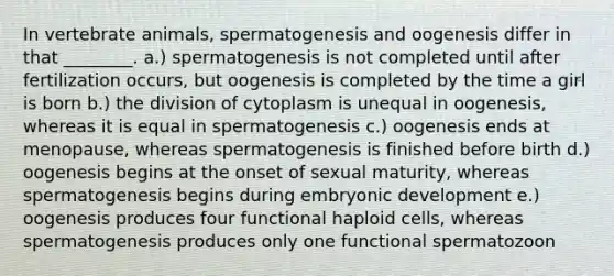 In vertebrate animals, spermatogenesis and oogenesis differ in that ________. a.) spermatogenesis is not completed until after fertilization occurs, but oogenesis is completed by the time a girl is born b.) the division of cytoplasm is unequal in oogenesis, whereas it is equal in spermatogenesis c.) oogenesis ends at menopause, whereas spermatogenesis is finished before birth d.) oogenesis begins at the onset of sexual maturity, whereas spermatogenesis begins during embryonic development e.) oogenesis produces four functional haploid cells, whereas spermatogenesis produces only one functional spermatozoon