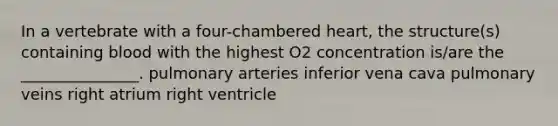 In a vertebrate with a four-chambered heart, the structure(s) containing blood with the highest O2 concentration is/are the _______________. pulmonary arteries inferior vena cava pulmonary veins right atrium right ventricle