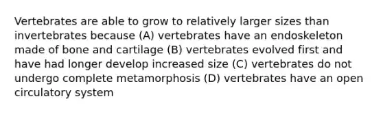 Vertebrates are able to grow to relatively larger sizes than invertebrates because (A) vertebrates have an endoskeleton made of bone and cartilage (B) vertebrates evolved first and have had longer develop increased size (C) vertebrates do not undergo complete metamorphosis (D) vertebrates have an open circulatory system