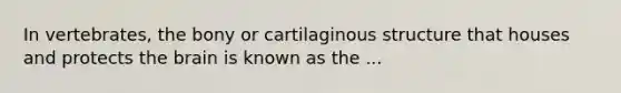 In vertebrates, the bony or cartilaginous structure that houses and protects the brain is known as the ...