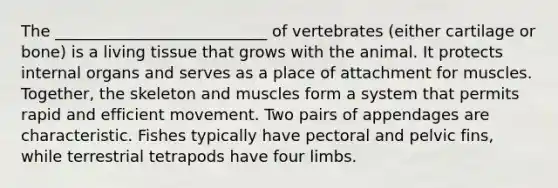 The ___________________________ of vertebrates (either cartilage or bone) is a living tissue that grows with the animal. It protects internal organs and serves as a place of attachment for muscles. Together, the skeleton and muscles form a system that permits rapid and efficient movement. Two pairs of appendages are characteristic. Fishes typically have pectoral and pelvic fins, while terrestrial tetrapods have four limbs.