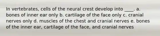 In vertebrates, cells of the neural crest develop into ____. a. bones of inner ear only b. cartilage of the face only c. cranial nerves only d. muscles of the chest and cranial nerves e. bones of the inner ear, cartilage of the face, and cranial nerves