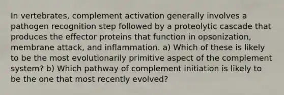 In vertebrates, complement activation generally involves a pathogen recognition step followed by a proteolytic cascade that produces the effector proteins that function in opsonization, membrane attack, and inflammation. a) Which of these is likely to be the most evolutionarily primitive aspect of the complement system? b) Which pathway of complement initiation is likely to be the one that most recently evolved?